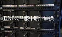 DNF公益服中职业转换的十大注意事项